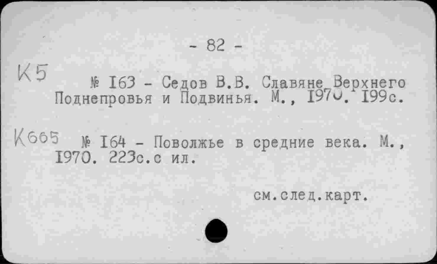 ﻿- 82 -
K b
№ 163 - Седов В.В. Славяне Верхнего Поднепровья и Подвинья. М., 19/0. 199с.
[^665 $ 164 _ Поволжье в средние века. М 1970. 223с.с ил.
см.след.карт.